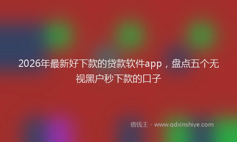 2026年最新好下款的贷款软件app，盘点五个无视黑户秒下款的口子