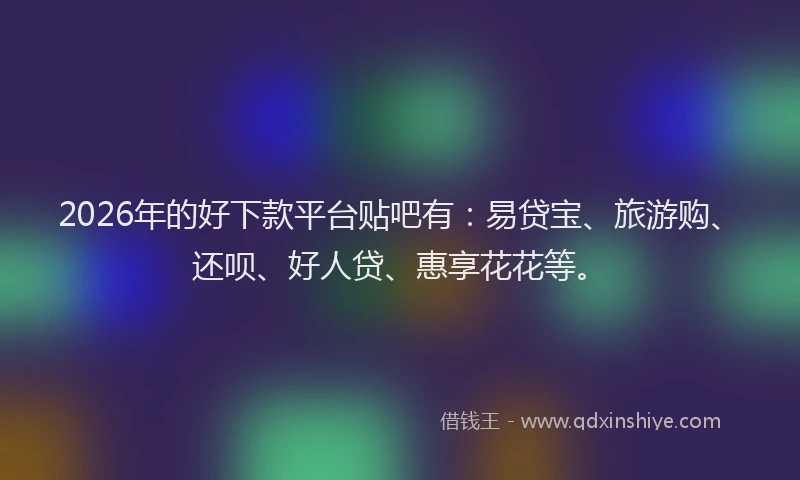 2026年的好下款平台贴吧有：易贷宝、旅游购、还呗、好人贷、惠享花花等。