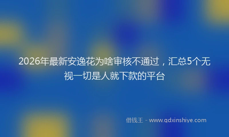 2026年最新安逸花为啥审核不通过，汇总5个无视一切是人就下款的平台