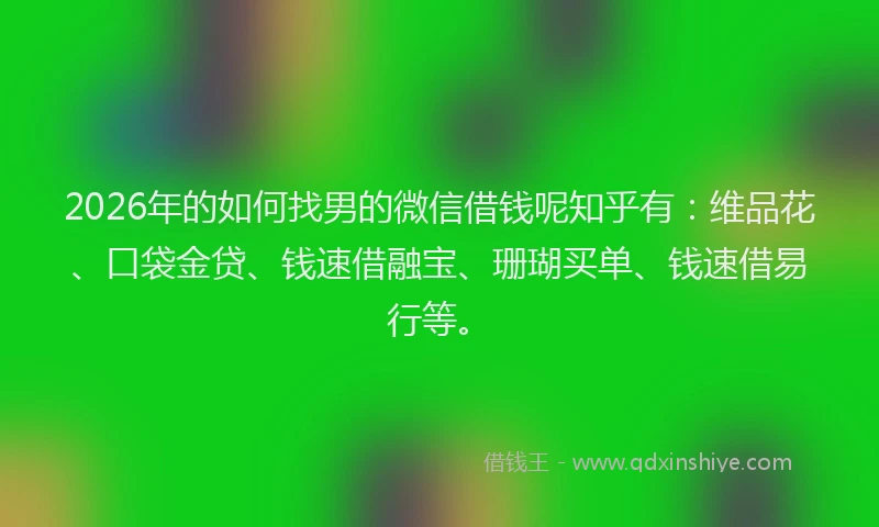 2026年的如何找男的微信借钱呢知乎有：维品花、口袋金贷、钱速借融宝、珊瑚买单、钱速借易行等。