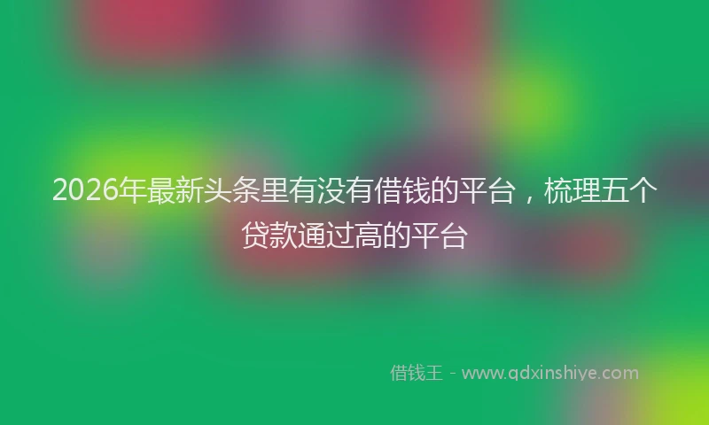 2026年最新头条里有没有借钱的平台，梳理五个贷款通过高的平台