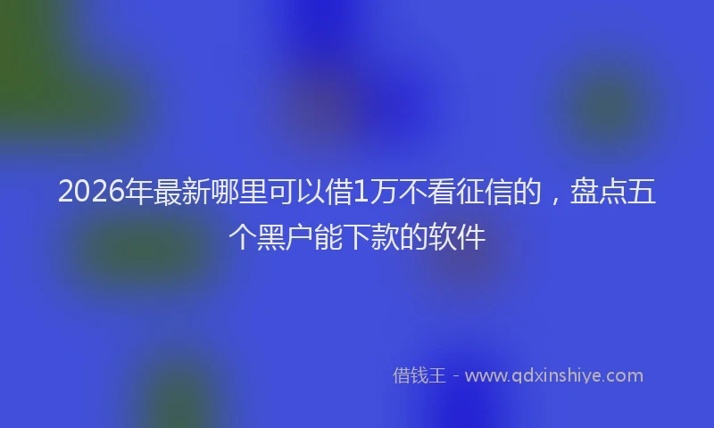 2026年最新哪里可以借1万不看征信的,盘点五个黑户能下款的软件