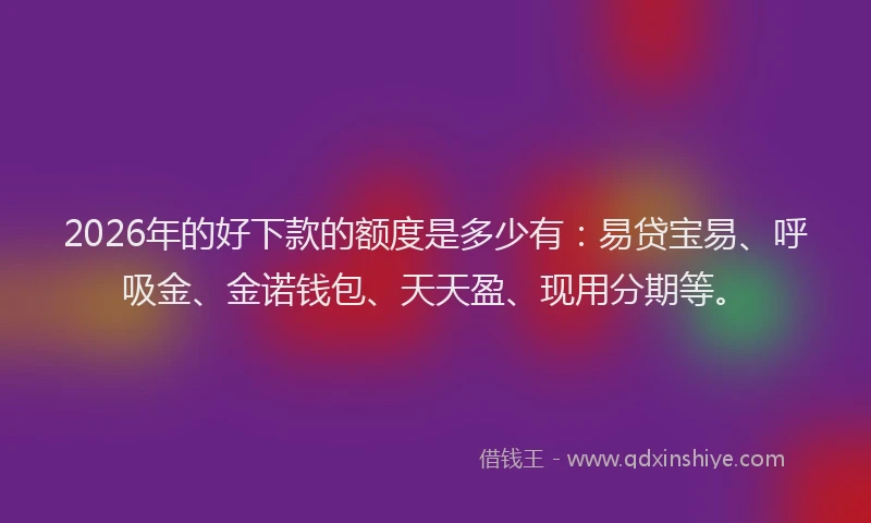 2026年的好下款的额度是多少有：易贷宝易、呼吸金、金诺钱包、天天盈、现用分期等。