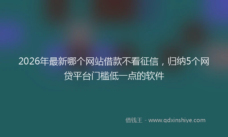 2026年最新哪个网站借款不看征信，归纳5个网贷平台门槛低一点的软件