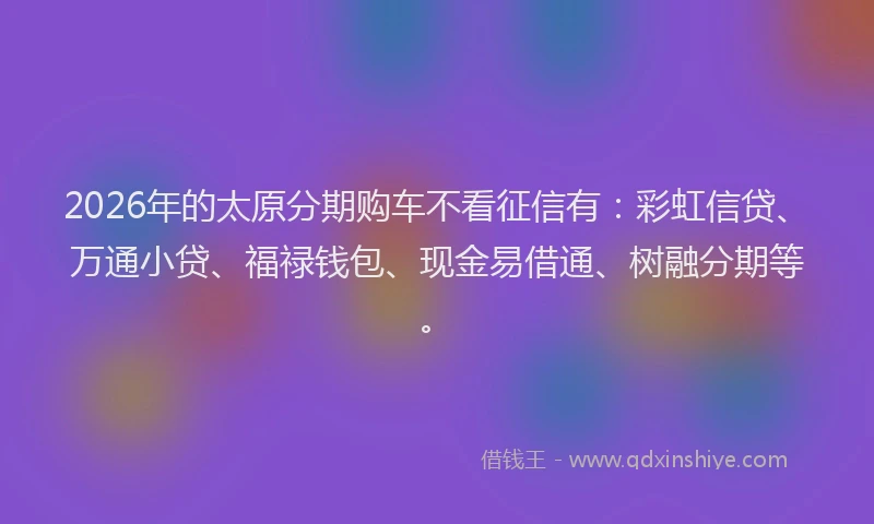 2026年的太原分期购车不看征信有：彩虹信贷、万通小贷、福禄钱包、现金易借通、树融分期等。