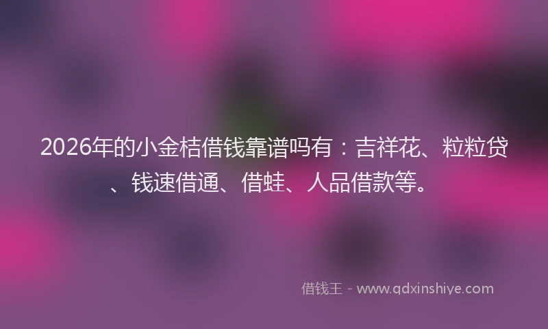 2026年的小金桔借钱靠谱吗有：吉祥花、粒粒贷、钱速借通、借蛙、人品借款等。