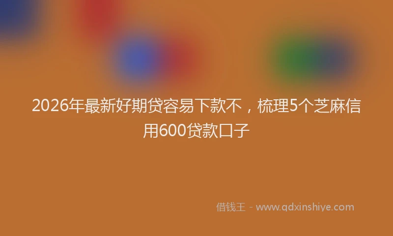 2026年最新好期贷容易下款不，梳理5个芝麻信用600贷款口子