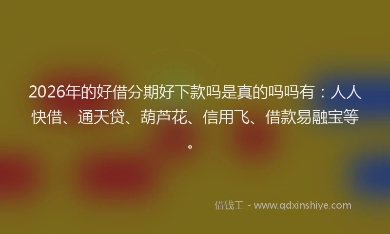 2026年的好借分期好下款吗是真的吗吗有：人人快借、通天贷、葫芦花、信用飞、借款易融宝等。