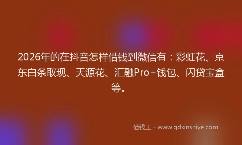 2026年的在抖音怎样借钱到微信有:彩虹花、京东白条取现、天源花、汇融Pro+钱包、闪贷宝盒等。