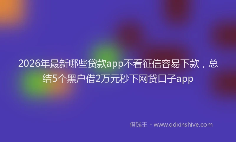 2026年最新哪些贷款app不看征信容易下款,总结5个黑户借2万元秒下网贷口子app