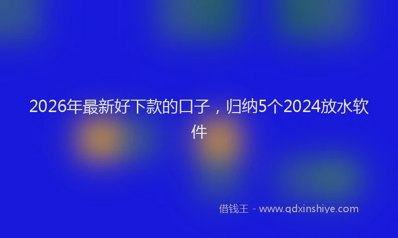 2026年最新好下款的口子，归纳5个2024放水软件