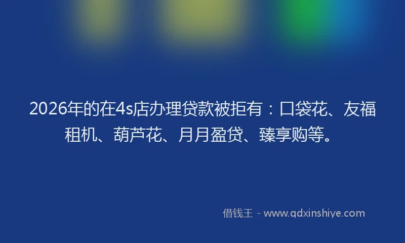2026年的在4s店办理贷款被拒有：口袋花、友福租机、葫芦花、月月盈贷、臻享购等。