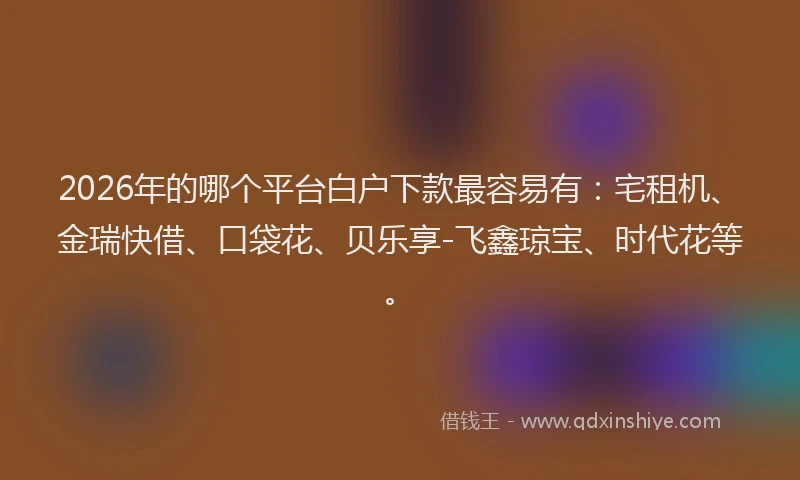 2026年的哪个平台白户下款最容易有：宅租机、金瑞快借、口袋花、贝乐享-飞鑫琼宝、时代花等。