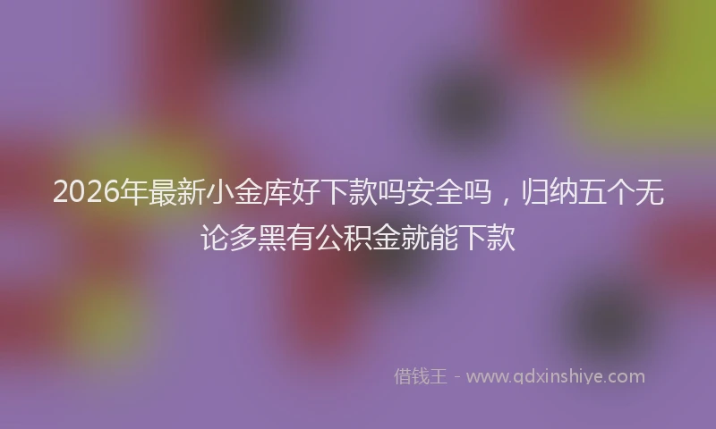 2026年最新小金库好下款吗安全吗，归纳五个无论多黑有公积金就能下款