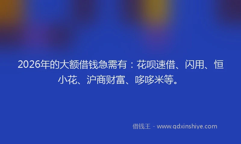 2026年的大额借钱急需有：花呗速借、闪用、恒小花、沪商财富、哆哆米等。