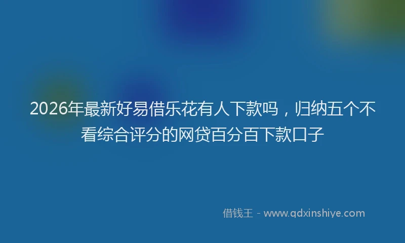 2026年最新好易借乐花有人下款吗，归纳五个不看综合评分的网贷百分百下款口子