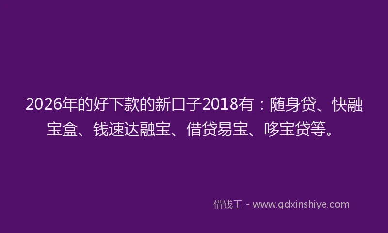 2026年的好下款的新口子2018有：随身贷、快融宝盒、钱速达融宝、借贷易宝、哆宝贷等。