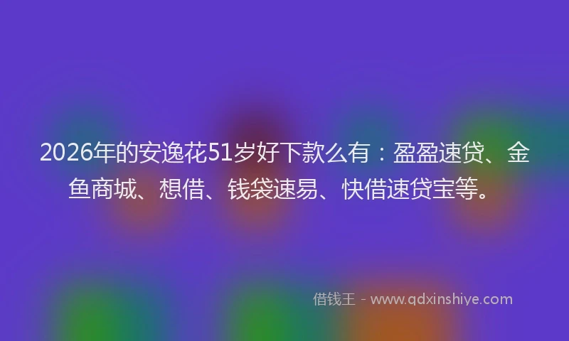 2026年的安逸花51岁好下款么有：盈盈速贷、金鱼商城、想借、钱袋速易、快借速贷宝等。