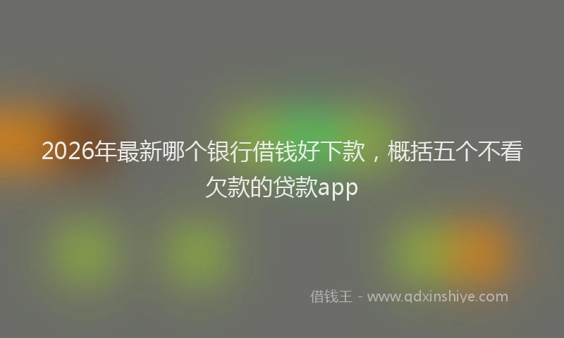 2026年最新哪个银行借钱好下款，概括五个不看欠款的贷款app