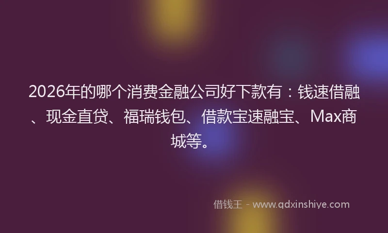 2026年的哪个消费金融公司好下款有：钱速借融、现金直贷、福瑞钱包、借款宝速融宝、Max商城等。