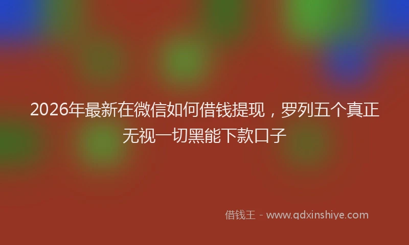 2026年最新在微信如何借钱提现,罗列五个真正无视一切黑能下款口子