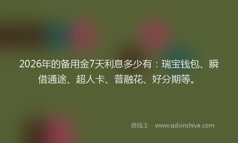 2026年的备用金7天利息多少有：瑞宝钱包、瞬借通途、超人卡、普融花、好分期等。