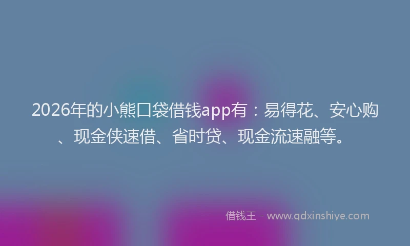 2026年的小熊口袋借钱app有：易得花、安心购、现金侠速借、省时贷、现金流速融等。
