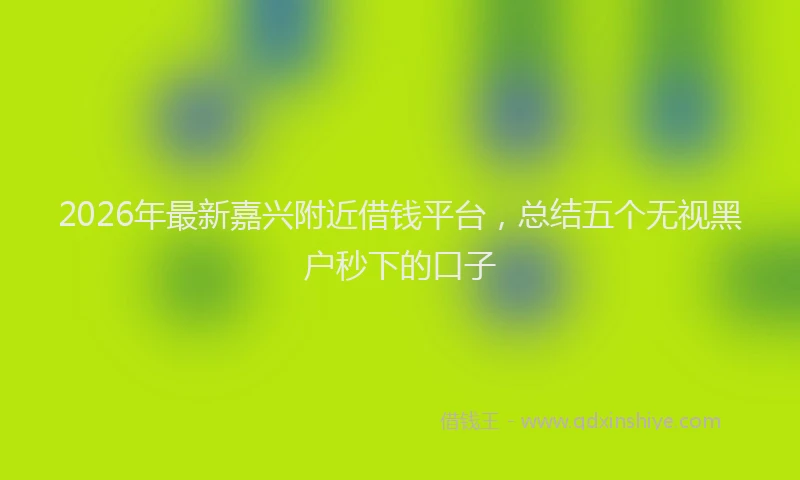2026年最新嘉兴附近借钱平台,总结五个无视黑户秒下的口子