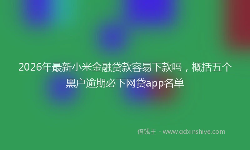 2026年最新小米金融贷款容易下款吗，概括五个黑户逾期必下网贷app名单