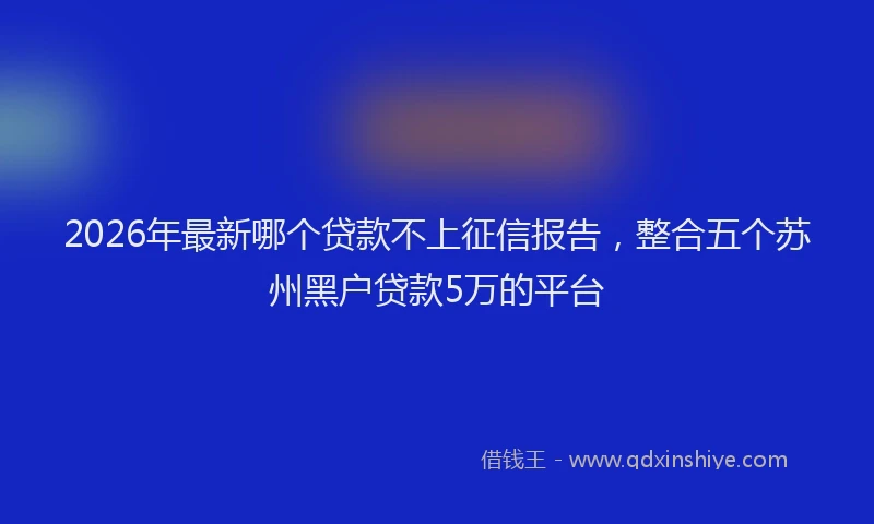 2026年最新哪个贷款不上征信报告，整合五个苏州黑户贷款5万的平台