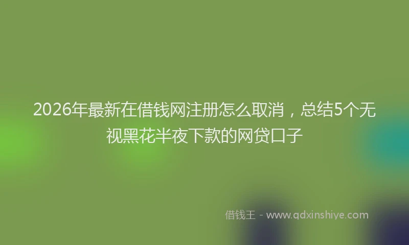 2026年最新在借钱网注册怎么取消，总结5个无视黑花半夜下款的网贷口子