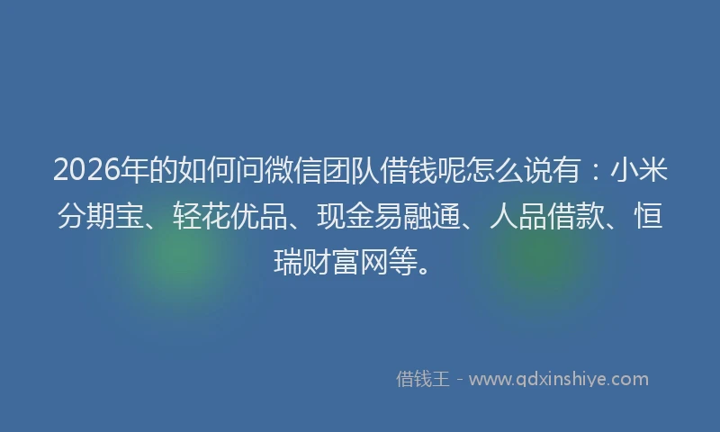 2026年的如何问微信团队借钱呢怎么说有：小米分期宝、轻花优品、现金易融通、人品借款、恒瑞财富网等。