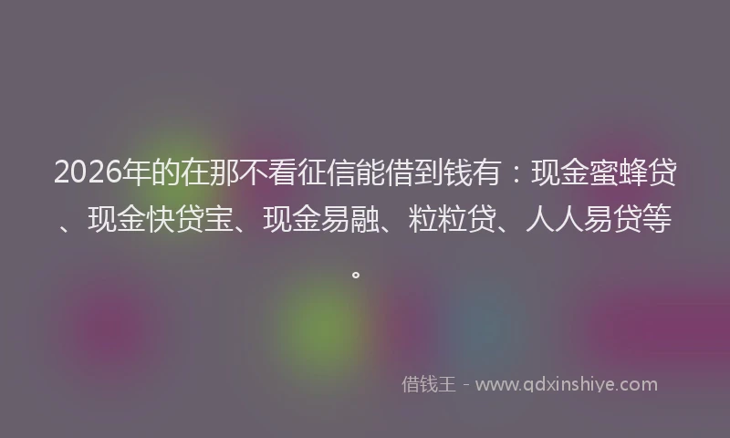 2026年的在那不看征信能借到钱有:现金蜜蜂贷、现金快贷宝、现金易融、粒粒贷、人人易贷等。