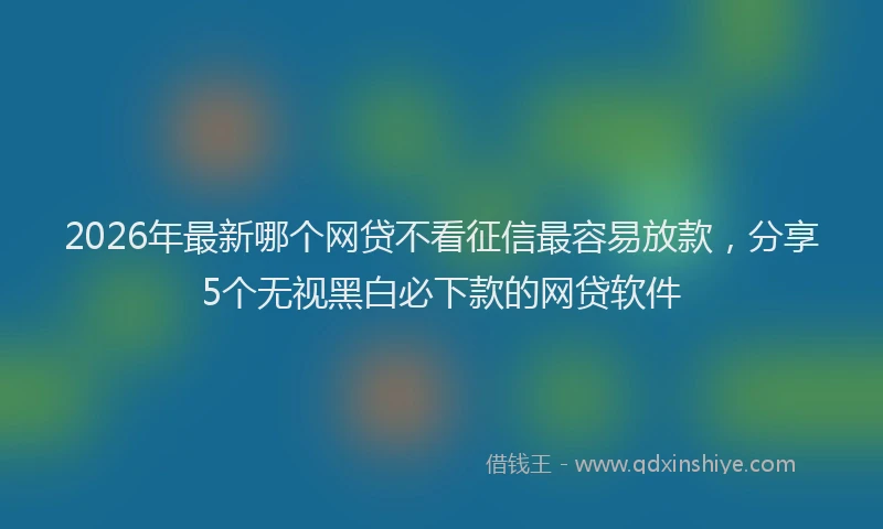 2026年最新哪个网贷不看征信最容易放款，分享5个无视黑白必下款的网贷软件
