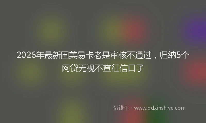 2026年最新国美易卡老是审核不通过，归纳5个网贷无视不查征信口子