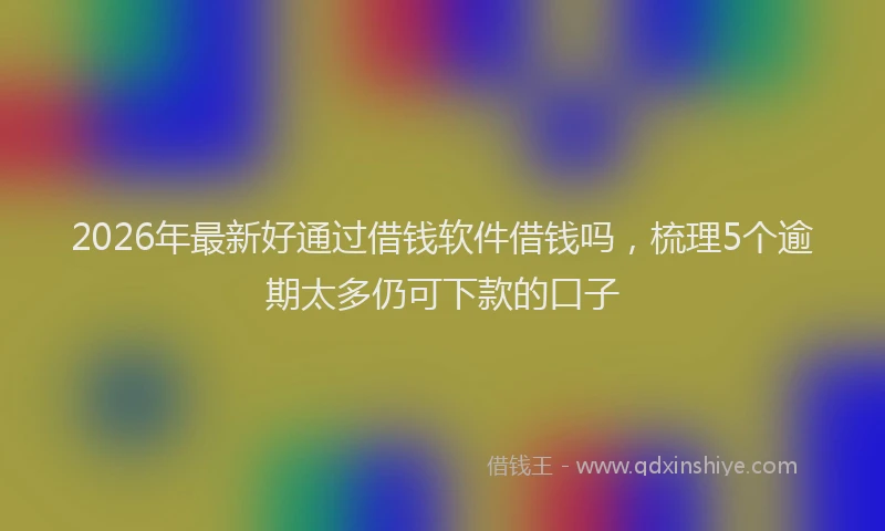 2026年最新好通过借钱软件借钱吗，梳理5个逾期太多仍可下款的口子