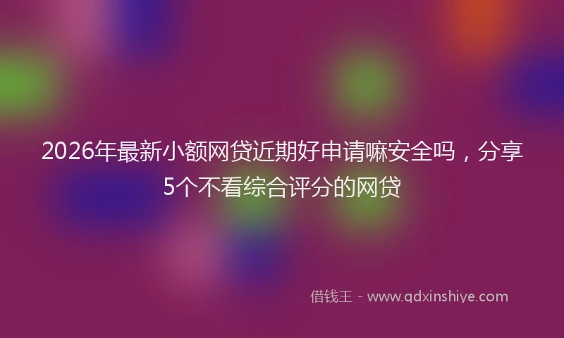 2026年最新小额网贷近期好申请嘛安全吗，分享5个不看综合评分的网贷