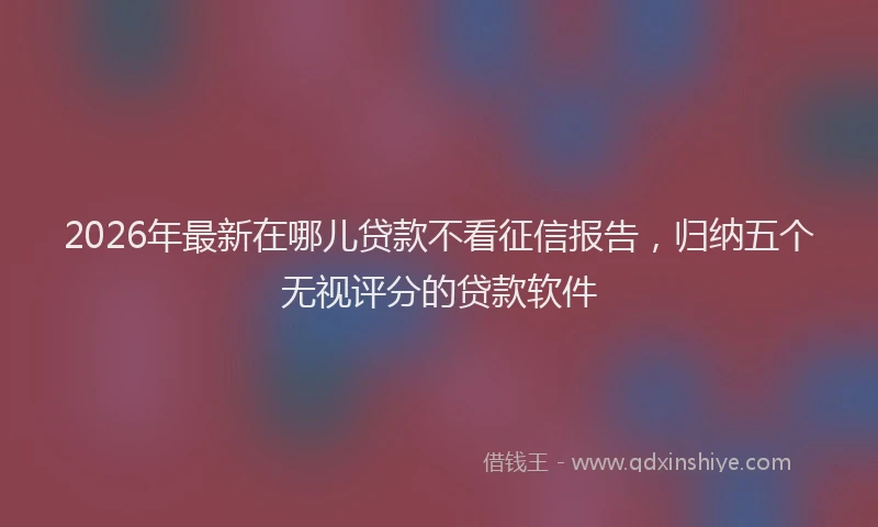 2026年最新在哪儿贷款不看征信报告,归纳五个无视评分的贷款软件