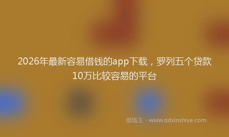 2026年最新容易借钱的app下载，罗列五个贷款10万比较容易的平台