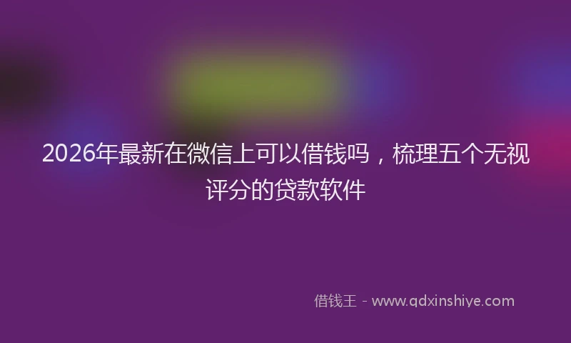 2026年最新在微信上可以借钱吗，梳理五个无视评分的贷款软件
