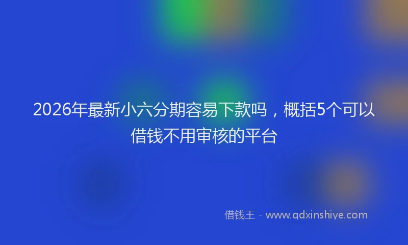 2026年最新小六分期容易下款吗，概括5个可以借钱不用审核的平台