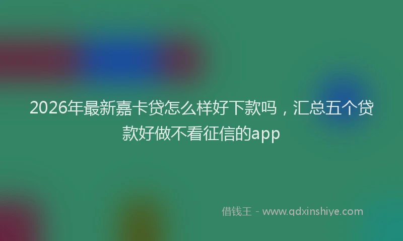 2026年最新嘉卡贷怎么样好下款吗，汇总五个贷款好做不看征信的app