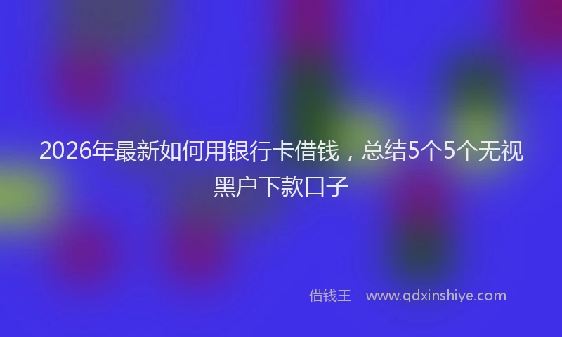 2026年最新如何用银行卡借钱，总结5个5个无视黑户下款口子