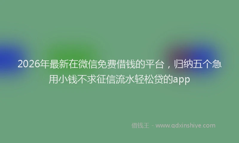 2026年最新在微信免费借钱的平台，归纳五个急用小钱不求征信流水轻松贷的app