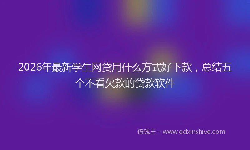 2026年最新学生网贷用什么方式好下款，总结五个不看欠款的贷款软件