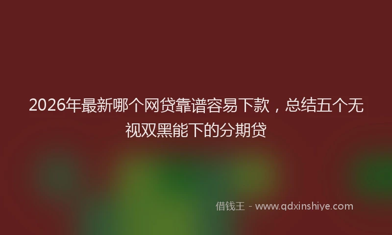 2026年最新哪个网贷靠谱容易下款，总结五个无视双黑能下的分期贷