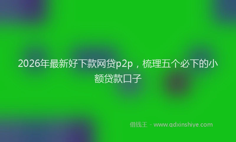 2026年最新好下款网贷p2p，梳理五个必下的小额贷款口子