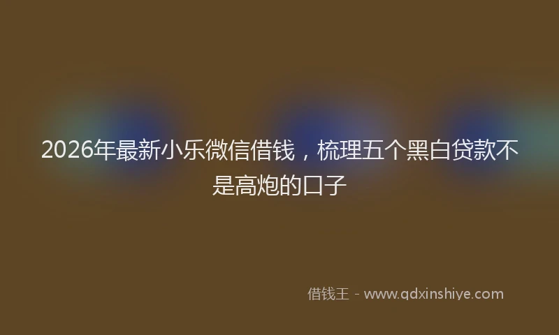 2026年最新小乐微信借钱，梳理五个黑白贷款不是高炮的口子