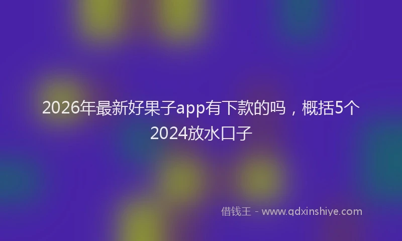 2026年最新好果子app有下款的吗，概括5个2024放水口子