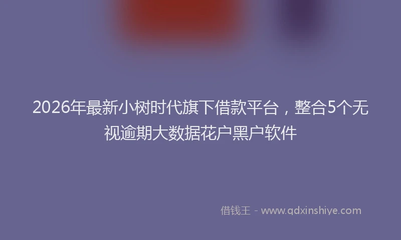 2026年最新小树时代旗下借款平台，整合5个无视逾期大数据花户黑户软件